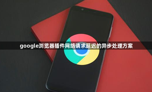 google浏览器插件网络请求延迟的异步处理方案1
