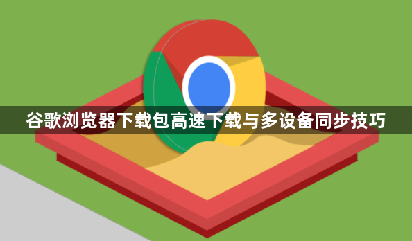 谷歌浏览器下载包高速下载与多设备同步技巧1