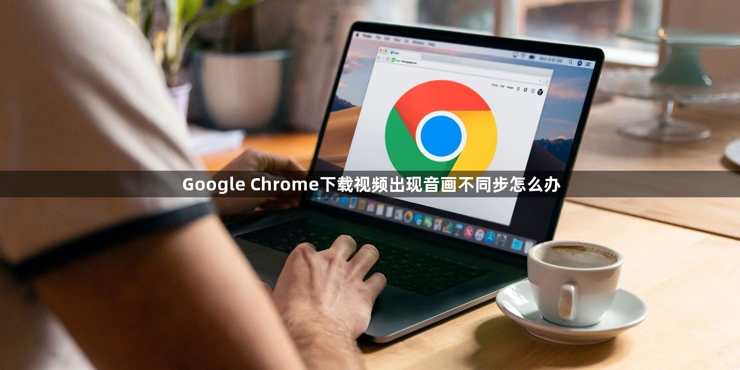 Google Chrome下载视频出现音画不同步怎么办1