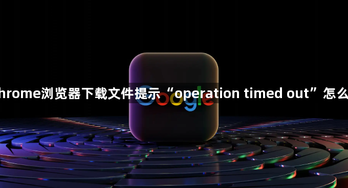 Chrome浏览器下载文件提示“operation timed out”怎么办1