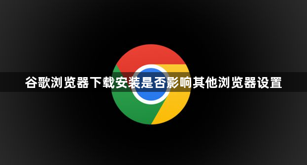 谷歌浏览器下载安装是否影响其他浏览器设置1
