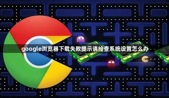 google浏览器下载失败提示请检查系统设置怎么办1