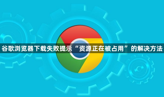 谷歌浏览器下载失败提示“资源正在被占用”的解决方法1