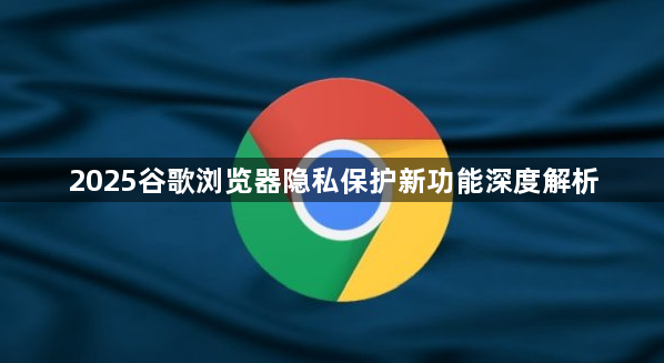 2025谷歌浏览器隐私保护新功能深度解析1