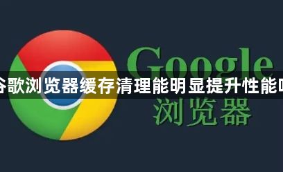 谷歌浏览器缓存清理能明显提升性能吗1