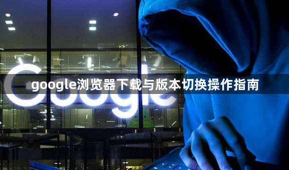 google浏览器下载与版本切换操作指南1