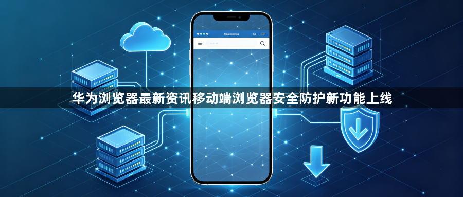 华为浏览器最新资讯移动端浏览器安全防护新功能上线1